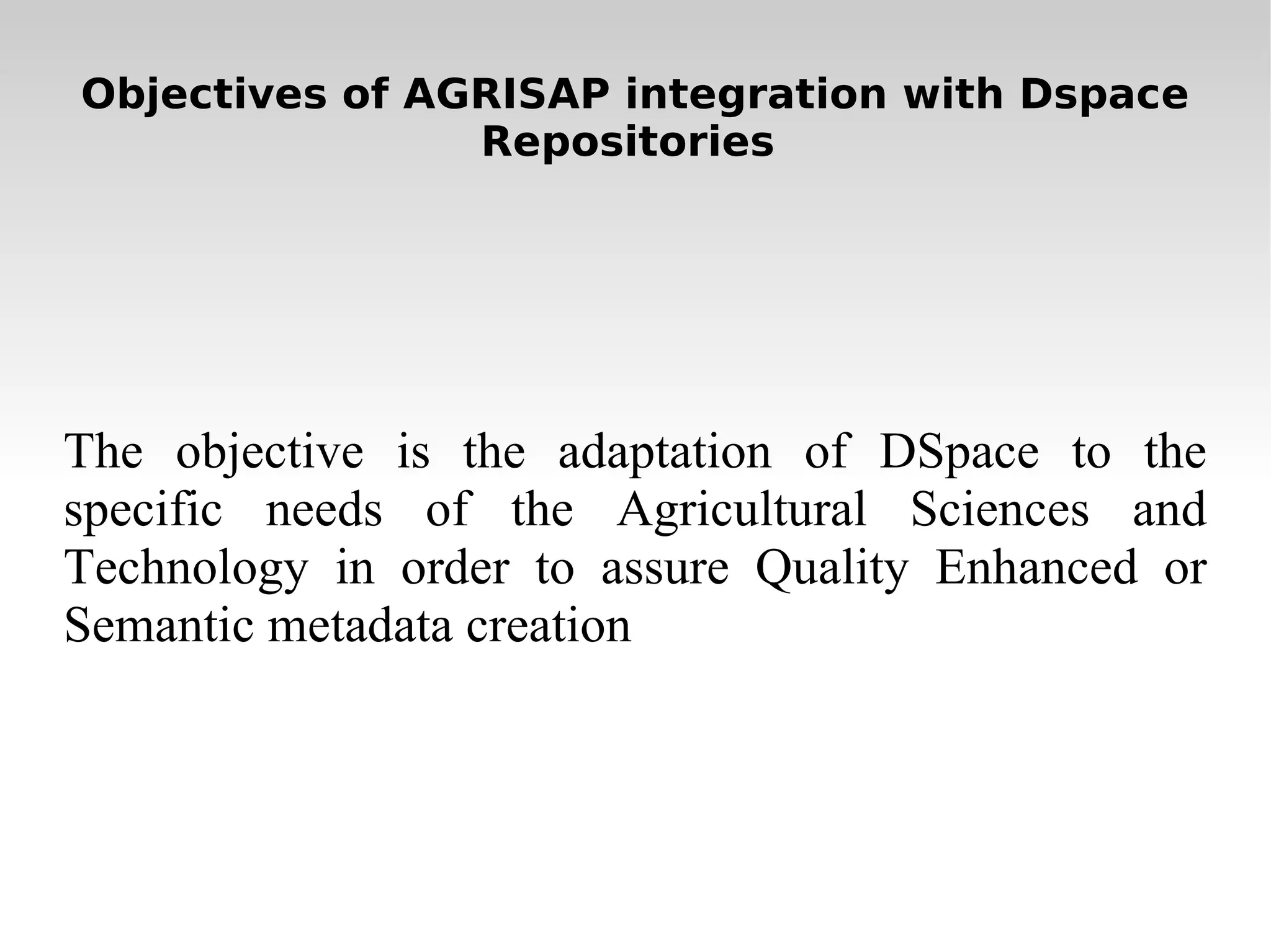 Objectives of AGRISAP integration with Dspace Repositories  The objective is the adaptation of DSpace to the specific needs of the Agricultural Sciences and Technology in order to assure Q uality Enhanced or Semantic metadata creation 
