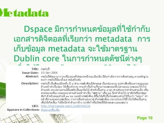 Metadata
       Dspace มีการกำาหนดข้อมูลที่ใช้กำากับ
  เอกสารดิจิตอลที่เรียกว่า metadata การ
  เก็บข้อมูล metadata จะใช้มาตรฐาน
  Dublin core ในการกำาหนดดัชนีต่างๆ
  เพือใช้ในการค้นหาเอกสารดิจิตอลได้
     ่
  อย่างตรงตามความต้องการ



                                       Page 10
 