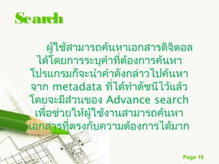 Search
        ผู้ใช้สามารถค้นหาเอกสารดิจิตอล
   ได้โดยการระบุคำาที่ต้องการค้นหา
 โปรแกรมก็จะนำาคำาดังกล่าวไปค้นหา
  จาก metadata ที่ได้ทำาดัชนีไว้แล้ว
 โดยจะมีส่วนของ Advance search
   เพือช่วยให้ผู้ใช้งานสามารถค้นหา
      ่
 เอกสารที่ตรงกับความต้องการได้มาก

                                   Page 19
 