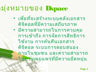 ดมุง หมายของ Dspace
   ่
    • เพือ ที่จ ะสร้า งระบบคลัง เอกสาร
         ่
      ดิจ ิต อลที่ม ีค วามเสถีย รภาพ
    • มีค วามสามารถในการควบคุม
      การเข้า ถึง การจัด การสิท ธิก าร
      ใช้ง าน การค้น คืน เอกสาร
      ดิจ ิต อล ระบบการตอบสนอง
      ภายในชุม ชน และความสามารถ
      ในการเผยแพร่ท ี่ม ีค วามยืด หยุ่น
                                   Page 3
 