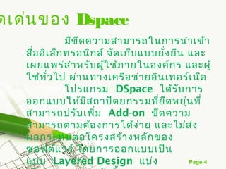 ดเด่น ของ Dspace
               มีข ีด ความสามารถในการนำา เข้า
   สือ อิเ ล็ก ทรอนิก ส์ จัด เก็บ แบบยัง ยืน และ
     ่                                 ่
   เผยแพร่ส ำา หรับ ผูใ ช้ภ ายในองค์ก ร และผู้
                         ้
   ใช้ท ั่ว ไป ผ่า นทางเครือ ข่า ยอิน เทอร์เ น็ต
               โปรแกรม  DSpace ได้ร ับ การ
   ออกแบบให้ม ส ถาปัต ยกรรมที่ย ืด หยุ่น ที่
                      ี
   สามารถปรับ เพิ่ม  Add-on ขีด ความ
   สามารถตามต้อ งการได้ง า ย และไม่ส ง
                                  ่           ่
   ผลกระทบต่อ โครงสร้า งหลัก ของ
   ซอฟต์แ วร์ โดยการออกแบบเป็น
   แบบ  Layered Design แบ่ง                  Page 4
 