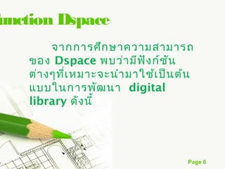 Function Dspace
         จากการศึก ษาความสามารถ
    ของ Dspace พบว่า มีฟ ัง ก์ช ัน
    ต่า งๆที่เ หมาะจะนำา มาใช้เ ป็น ต้น
    แบบในการพัฒ นา digital
    library ดัง นี้




                                     Page 6
 