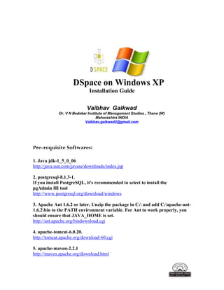 DSpace on Windows XP
Installation Guide
Vaibhav Gaikwad
Dr. V N Bedekar Institute of Management Studies , Thane (W)
Maharashtra INDIA
Vaibhav.gaikwad2@gmail.com
Pre-requisite Softwares:
1. Java jdk-1_5_0_06
http://java.sun.com/javase/downloads/index.jsp
2. postgresql-8.1.3-1.
If you install PostgreSQL, it's recommended to select to install the
pgAdmin III tool
http://www.postgresql.org/download/windows
3. Apache Ant 1.6.2 or later. Unzip the package in C: and add C:apache-ant-
1.6.2bin to the PATH environment variable. For Ant to work properly, you
should ensure that JAVA_HOME is set.
http://ant.apache.org/bindownload.cgi
4. apache-tomcat-6.0.20.
http://tomcat.apache.org/download-60.cgi
5. apache-maven-2.2.1
http://maven.apache.org/download.html
 