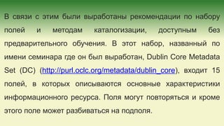 В связи с этим были выработаны рекомендации по набору
полей и методам каталогизации, доступным без
предварительного обучения. В этот набор, названный по
имени семинара где он был выработан, Dublin Core Metadata
Set (DC) (http://purl.oclc.org/metadata/dublin_core), входит 15
полей, в которых описываются основные характеристики
информационного ресурса. Поля могут повторяться и кроме
этого поле может разбиваться на подполя.
 