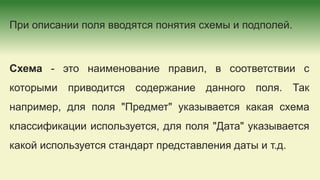 При описании поля вводятся понятия схемы и подполей.
Схема - это наименование правил, в соответствии с
которыми приводится содержание данного поля. Так
например, для поля "Предмет" указывается какая схема
классификации используется, для поля "Дата" указывается
какой используется стандарт представления даты и т.д.
 