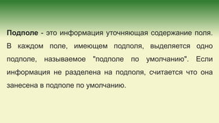 Подполе - это информация уточняющая содержание поля.
В каждом поле, имеющем подполя, выделяется одно
подполе, называемое "подполе по умолчанию". Если
информация не разделена на подполя, считается что она
занесена в подполе по умолчанию.
 