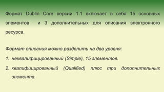 Формат Dublin Core версии 1.1 включает в себя 15 основных
элементов и 3 дополнительных для описания электронного
ресурса.
Формат описания можно разделить на два уровня:
1. неквалифицированный (Simple), 15 элементов.
2. квалифицированный (Qualified) плюс три дополнительных
элемента.
 