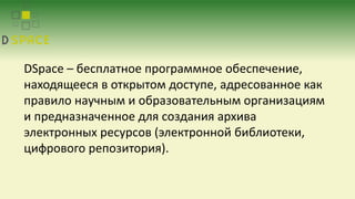DSpace – бесплатное программное обеспечение,
находящееся в открытом доступе, адресованное как
правило научным и образовательным организациям
и предназначенное для создания архива
электронных ресурсов (электронной библиотеки,
цифрового репозитория).
 
