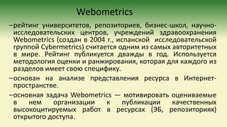 Webometrics
–рейтинг университетов, репозиториев, бизнес-школ, научно-
исследовательских центров, учреждений здравоохранения
Webometrics (создан в 2004 г., испанской исследовательской
группой Cybermetrics) считается одним из самых авторитетных
в мире. Рейтинг публикуется дважды в год. Используется
методология оценки и ранжирования, которая для каждого из
разделов имеет свою специфику.
–основан на анализе представления ресурса в Интернет-
пространстве.
–основная задача Webometrics — мотивировать оцениваемые
в нем организации к публикации качественных
высокоцитируемых работ в ресурсах (ЭБ, репозиториях)
открытого доступа.
 
