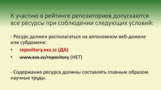 К участию в рейтинге репозиториев допускаются
все ресурсы при соблюдении следующих условий:
- Ресурс должен располагаться на автономном веб-домене
или субдомене:
• repository.xxx.zz (ДА)
• www.xxx.zz/repository (НЕТ)
- Содержание ресурса должны составлять главным образом
научные труды.
 