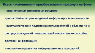 Все эти изменения и преобразования проходят на фоне:
- ограниченных финансовых ресурсов;
- роста объёмов производимой информации и ее стоимости;
- растущего уровня подготовки пользователей в области ИТ и
растущих ожиданий пользователей относительно способов
доставки информации;
- постоянного развития информационных технологий.
 