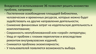 Внедрение и использование ЭБ позволяет решить множество
проблем, например:
- Постепенное освобождение площадей библиотеки,
человеческих и временных ресурсов, которые можно будет
задействовать на другие направления деятельности;
- Снижение финансовых затрат на издательскую деятельность и
комплектование;
- Сохранность неопубликованной или «серой» литературы;
- Уход от проблем с плохим переплетом и впоследствии
ремонтом внутривузовских изданий;
- Снимается проблема экземплярности;
- У пользователей появляется возможность выбора.
 