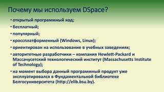 Почему мы используем DSpace?
• открытый программный код;
• бесплатный;
• популярный;
• кроссплатформенный (Windows, Linux);
• ориентирован на использование в учебных заведениях;
• авторитетные разработчики – компания Hewlett-Packard и
Массачусетский технологический институт (Massachusetts Institute
of Technology);
• на момент выбора данный программный продукт уже
эксплуатировался в Фундаментальной библиотеке
Белгосуниверситета (http://elib.bsu.by).
 