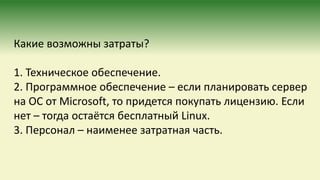Какие возможны затраты?
1. Техническое обеспечение.
2. Программное обеспечение – если планировать сервер
на ОС от Microsoft, то придется покупать лицензию. Если
нет – тогда остаётся бесплатный Linux.
3. Персонал – наименее затратная часть.
 