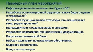 Примерный план мероприятий:
• Информационное наполнение: что будет в ЭБ?
• Разработка организационной структуры: какие будут разделы
и подразделы?
• Разработка функциональной структуры: кто осуществляет
ввод, редактирование?
• Взаимодействие с издательством и авторами.
• Разработка нормативно-технологической документации.
• Подготовка технической базы.
• Выбор и адаптация программного обеспечения.
• Кадровое обеспечение.
• Ввод в эксплуатацию.
 