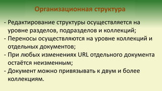 Организационная структура
- Редактирование структуры осуществляется на
уровне разделов, подразделов и коллекций;
- Переносы осуществляются на уровне коллекций и
отдельных документов;
- При любых изменениях URL отдельного документа
остаётся неизменным;
- Документ можно привязывать к двум и более
коллекциям.
 