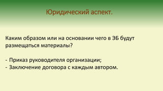Каким образом или на основании чего в ЭБ будут
размещаться материалы?
- Приказ руководителя организации;
- Заключение договора с каждым автором.
Юридический аспект.
 
