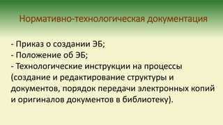 Нормативно-технологическая документация
- Приказ о создании ЭБ;
- Положение об ЭБ;
- Технологические инструкции на процессы
(создание и редактирование структуры и
документов, порядок передачи электронных копий
и оригиналов документов в библиотеку).
 