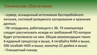 Техническое обеспечение:
- сервер, оснащенный источником бесперебойного
питания, системой резервного копирования и хранения
данных;
- ПК сотрудника, работающего с ЭБ. ТХ компьютера
следует рассчитывать исходя из требований ПО которое
будет установлено на нем. Общие рекомендации такие:
4-ядерный процессор и выше, 4 гигабайта RAM и выше,
500 гигабайт HDD и выше, монитор 22 дюйма и выше;
- Планшетный сканер.
 