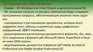 Программное обеспечение:
- Сервер – ОС Windows или Linux; Dspace и дополнительное ПО.
- ПК: основную нагрузку на ресурсы компьютера будут создавать
программные продукты, обеспечивающие решение таких задач
как:
- сканирование и распознавание документов, которые могут
содержать текст, таблицы и различные виды графических
изображений. ABBYY FineReader;
- редактирование распознанных документов в форматах: doc, docx,
rtf и сохранение в формате pdf. Microsoft Word, PowerPoint и Excel
не ниже 2003 версии;
- редактирование документов в формате pdf. Adobe Acrobat XI
Professional или Adobe Acrobat Professional DC.
 