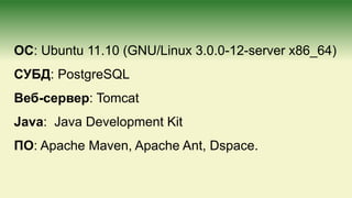 ОС: Ubuntu 11.10 (GNU/Linux 3.0.0-12-server x86_64)
СУБД: PostgreSQL
Веб-cервер: Tomcat
Java: Java Development Kit
ПО: Apache Maven, Apache Ant, Dspace.
 