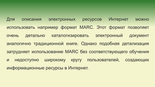 Для описания электронных ресурсов Интернет можно
использовать например формат MARC. Этот формат позволяет
очень детально каталогизировать электронный документ
аналогично традиционной книге. Однако подобная детализация
затрудняет использование MARC без соответствующего обучения
и недоступно широкому кругу пользователей, создающих
информационные ресурсы в Интернет.
 