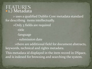  1.) Metadata
> uses a qualified Dublin Core metadata standard
for describing items intellectually.
>Only 3 fields are required
-title
-language
- submission date
>there are additional field for document abstracts,
keywords, technical and rights metadata.
This metadata id displayed in the item record in DSpace,
and is indexed for browsing and searching the system.
 