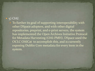  5) OAI
 To further its goal of supporting interoperability with
other DSpace adopters, and with other digital
repositories, preprint, and e-print servers, the system
has implemented the Open Archives Initiative Protocol
for Metadata Harvesting (OAI-PMH). DSpace used the
OCLC OAICat to accomplish this, and is currently
exposing Dublin Core metadata for every item in the
system.
 