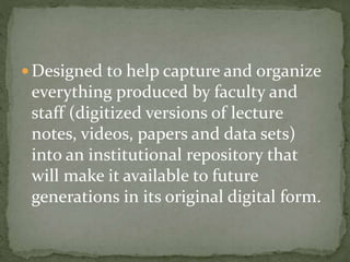  Designed to help capture and organize
everything produced by faculty and
staff (digitized versions of lecture
notes, videos, papers and data sets)
into an institutional repository that
will make it available to future
generations in its original digital form.
 