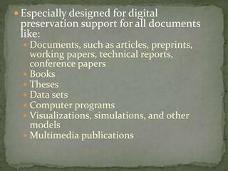  Especially designed for digital
preservation support for all documents
like:
 Documents, such as articles, preprints,
working papers, technical reports,
conference papers
 Books
 Theses
 Data sets
 Computer programs
 Visualizations, simulations, and other
models
 Multimedia publications
 