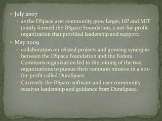  July 2007
 as the DSpace user community grew larger, HP and MIT
jointly formed the DSpace Foundation, a not-for-profit
organization that provided leadership and support.
 May 2009
 collaboration on related projects and growing synergies
between the DSpace Foundation and the Fedora
Commons organization led to the joining of the two
organizations to pursue their common mission in a not-
for-profit called DuraSpace.
 Currently the DSpace software and user community
receives leadership and guidance from DuraSpace.
 