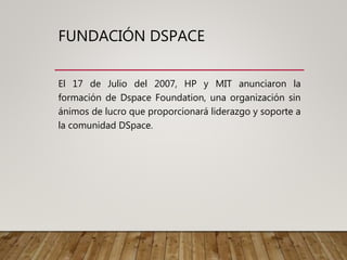 FUNDACIÓN DSPACE
El 17 de Julio del 2007, HP y MIT anunciaron la
formación de Dspace Foundation, una organización sin
ánimos de lucro que proporcionará liderazgo y soporte a
la comunidad DSpace.
 