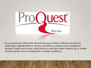 Es un recurso de colecciones electrónicas que contiene millones de artículos
publicados originalmente en revistas, periódicos y publicaciones seriadas en
general. Puede buscar estas colecciones por artículos sobre materias de su interés
o que le ayuden en su investigación o trabajo académico.
 