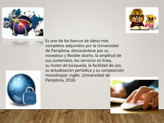 Es uno de los bancos de datos más
completos adquiridos por la Universidad
de Pamplona, destacándose por su
novedoso y flexible diseño, la amplitud de
sus contenidos, los servicios en línea,
su motor de búsqueda, la facilidad de uso,
su actualización periódica y su composición
monolingüe: inglés. (Universidad de
Pamplona, 2016)
 