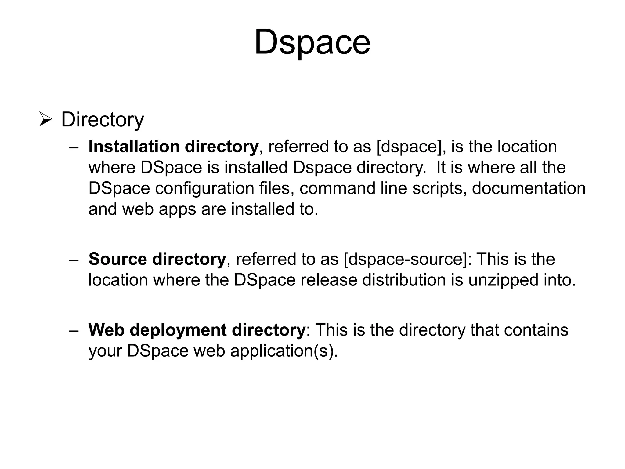 Dspace
 Directory
– Installation directory, referred to as [dspace], is the location
where DSpace is installed Dspace directory. It is where all the
DSpace configuration files, command line scripts, documentation
and web apps are installed to.
– Source directory, referred to as [dspace-source]: This is the
location where the DSpace release distribution is unzipped into.
– Web deployment directory: This is the directory that contains
your DSpace web application(s).
 