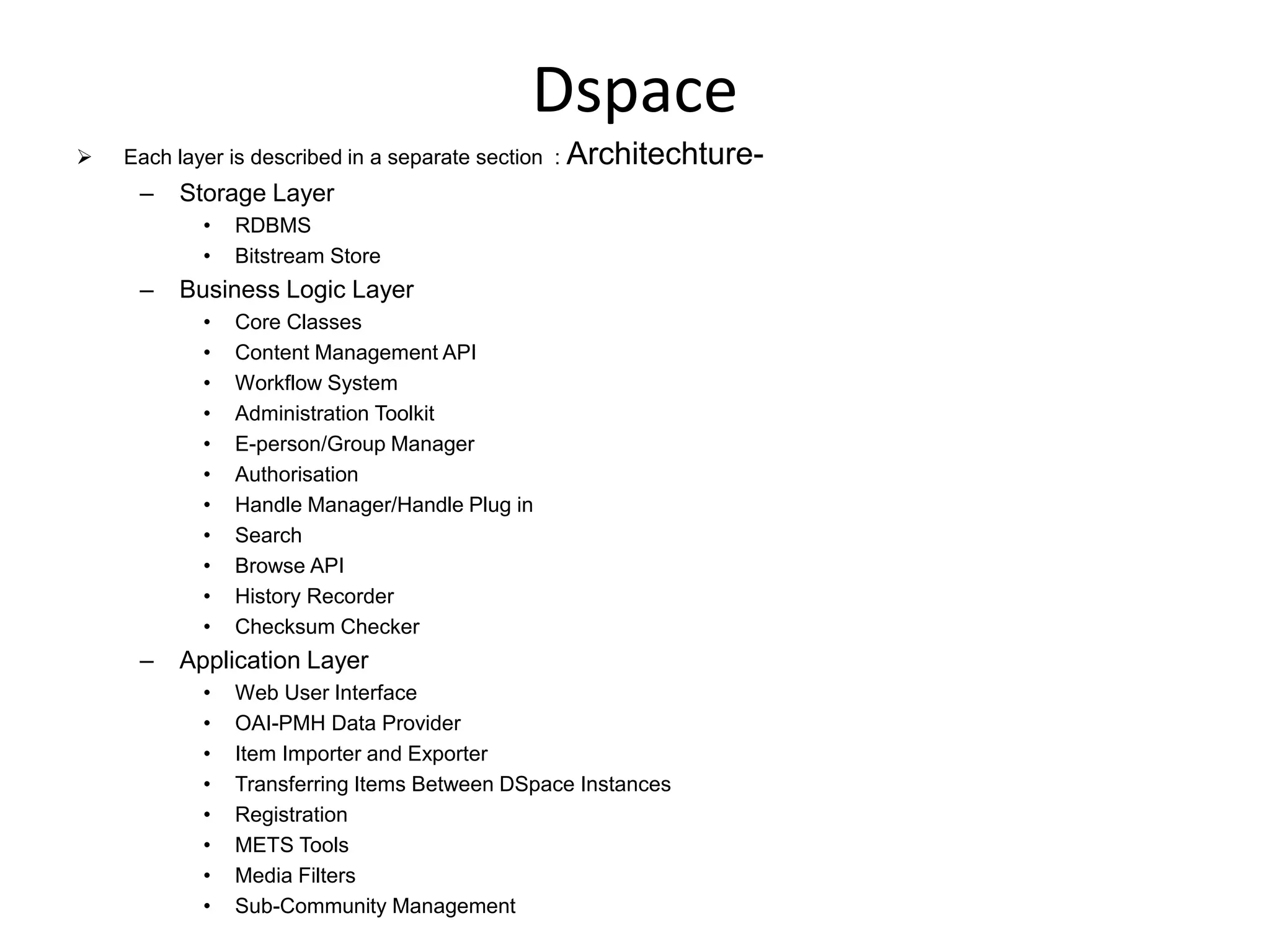 Dspace
 Each layer is described in a separate section : Architechture-
– Storage Layer
• RDBMS
• Bitstream Store
– Business Logic Layer
• Core Classes
• Content Management API
• Workflow System
• Administration Toolkit
• E-person/Group Manager
• Authorisation
• Handle Manager/Handle Plug in
• Search
• Browse API
• History Recorder
• Checksum Checker
– Application Layer
• Web User Interface
• OAI-PMH Data Provider
• Item Importer and Exporter
• Transferring Items Between DSpace Instances
• Registration
• METS Tools
• Media Filters
• Sub-Community Management
 