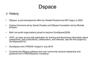 Dspace
 History
• DSpace, a joint development effort by Hewlett Packard and MIT begun in 2002.
• Fedora Commons led by Sandy Payette and DSpace Foundation led by Michele
Kimpton
• Both non-profit organizations joined to become DuraSpace(2009)
• VIVO, an open source web application for sharing and discovering information about
researchers, their publications, collaborators, and interests, was the first project by
DuraSpace(2014).
• DuraSpace and LYRASIS merged in July 2019.
• Currently the DSpace software and user community receives leadership and
guidance from LYRASIS(parent company).
 