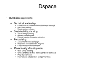 Dspace
• DuraSpace is providing
– Technical leadership
• Face-to-face, IRC and teleconference developer meetings
• User Group meetings
• Regular software releases
– Sustainability planning
• Annual strategic planning
• Quarterly business review
• Financial planning, forecasting and review
– Fundraising
• Annual membership campaign
• Registered Service Provider Program
• Corporate Sponsorship Program
– Community development
• User Group Meeting
• Online and face-to-face training and web seminars
• Project governance
• International collaboration and partnerships
 
