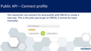 Public API – Connect profile
The researcher can connect his local profile with ORCID or create a
new one. This is the only way to get an ORCID, it cannot be input
manually!
 