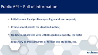 Public API – Pull of information
• Initialize new local profiles upon login and user request;
• Create a local profile for identified author;
• Update local profiles with ORCID: academic society, thematic
repository or track progress of former phd students, etc.
 