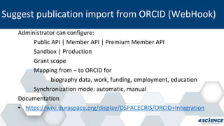Administrator can configure:
Public API | Member API | Premium Member API
Sandbox | Production
Grant scope
Mapping from – to ORCID for
biography data, work, funding, employment, education
Synchronization mode: automatic, manual
Documentation
• https://wiki.duraspace.org/display/DSPACECRIS/ORCID+Integration
Suggest publication import from ORCID (WebHook)
 