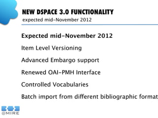 NEW DSPACE 3.0 FUNCTIONALITY
expected mid-November 2012


Expected mid-November 2012

Item Level Versioning

Advanced Embargo support

Renewed OAI-PMH Interface

Controlled Vocabularies

Batch import from different bibliographic formats
 