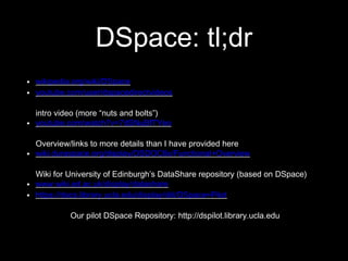 DSpace: tl;dr
 wikipedia.org/wiki/DSpace
 youtube.com/user/dspacedirectvideos
intro video (more “nuts and bolts”)
 youtube.com/watch?v=7dSNuBfTYeo
Overview/links to more details than I have provided here
 wiki.duraspace.org/display/DSDOC6x/Functional+Overview
Wiki for University of Edinburgh’s DataShare repository (based on DSpace)
 www.wiki.ed.ac.uk/display/datashare
 https://docs.library.ucla.edu/display/diit/DSpace+Pilot
Our pilot DSpace Repository: http://dspilot.library.ucla.edu
 
