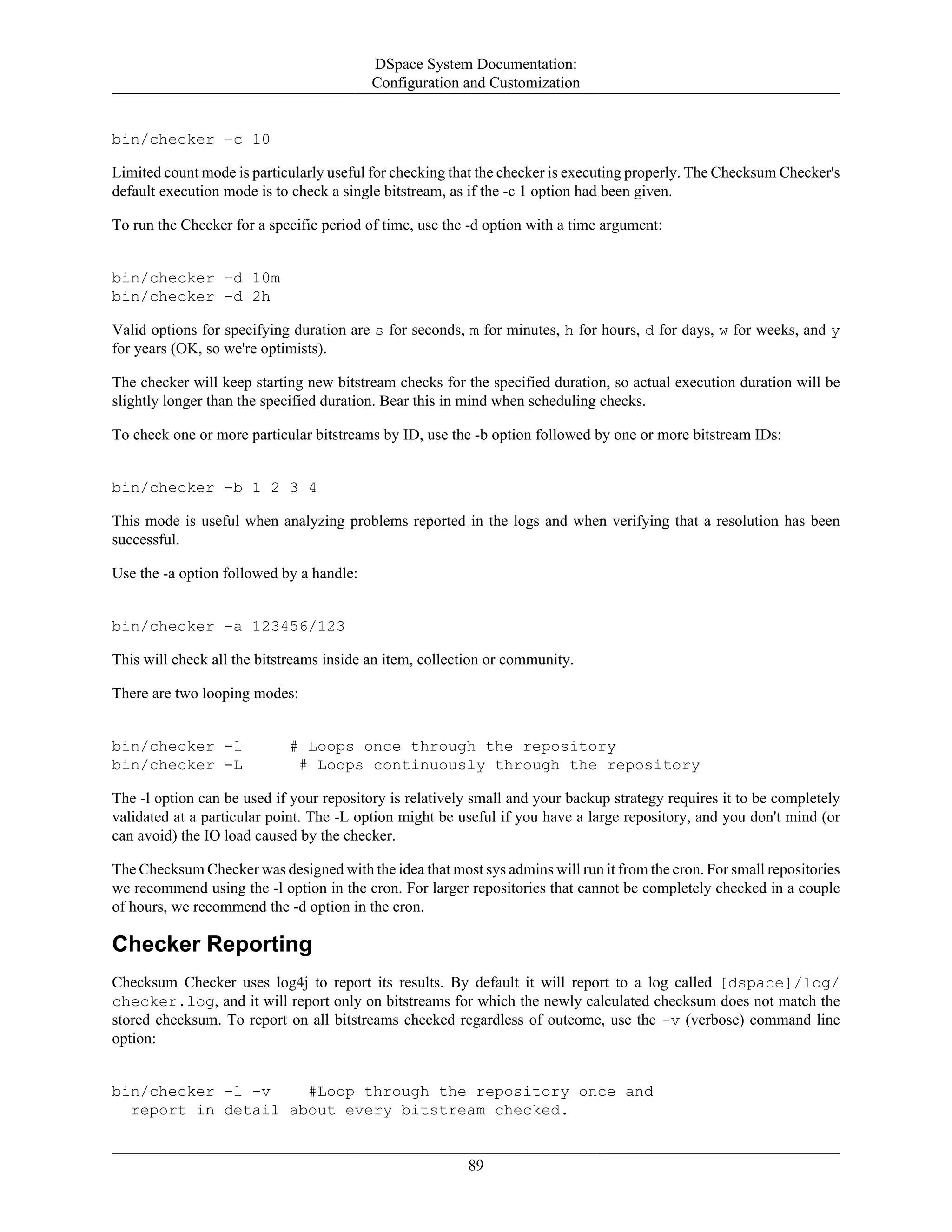 DSpace System Documentation:
Configuration and Customization
89
bin/checker -c 10
Limited count mode is particularly useful for checking that the checker is executing properly. The Checksum Checker's
default execution mode is to check a single bitstream, as if the -c 1 option had been given.
To run the Checker for a specific period of time, use the -d option with a time argument:
bin/checker -d 10m
bin/checker -d 2h
Valid options for specifying duration are s for seconds, m for minutes, h for hours, d for days, w for weeks, and y
for years (OK, so we're optimists).
The checker will keep starting new bitstream checks for the specified duration, so actual execution duration will be
slightly longer than the specified duration. Bear this in mind when scheduling checks.
To check one or more particular bitstreams by ID, use the -b option followed by one or more bitstream IDs:
bin/checker -b 1 2 3 4
This mode is useful when analyzing problems reported in the logs and when verifying that a resolution has been
successful.
Use the -a option followed by a handle:
bin/checker -a 123456/123
This will check all the bitstreams inside an item, collection or community.
There are two looping modes:
bin/checker -l # Loops once through the repository
bin/checker -L # Loops continuously through the repository
The -l option can be used if your repository is relatively small and your backup strategy requires it to be completely
validated at a particular point. The -L option might be useful if you have a large repository, and you don't mind (or
can avoid) the IO load caused by the checker.
The Checksum Checker was designed with the idea that most sys admins will run it from the cron. For small repositories
we recommend using the -l option in the cron. For larger repositories that cannot be completely checked in a couple
of hours, we recommend the -d option in the cron.
Checker Reporting
Checksum Checker uses log4j to report its results. By default it will report to a log called [dspace]/log/
checker.log, and it will report only on bitstreams for which the newly calculated checksum does not match the
stored checksum. To report on all bitstreams checked regardless of outcome, use the -v (verbose) command line
option:
bin/checker -l -v #Loop through the repository once and
report in detail about every bitstream checked.
 