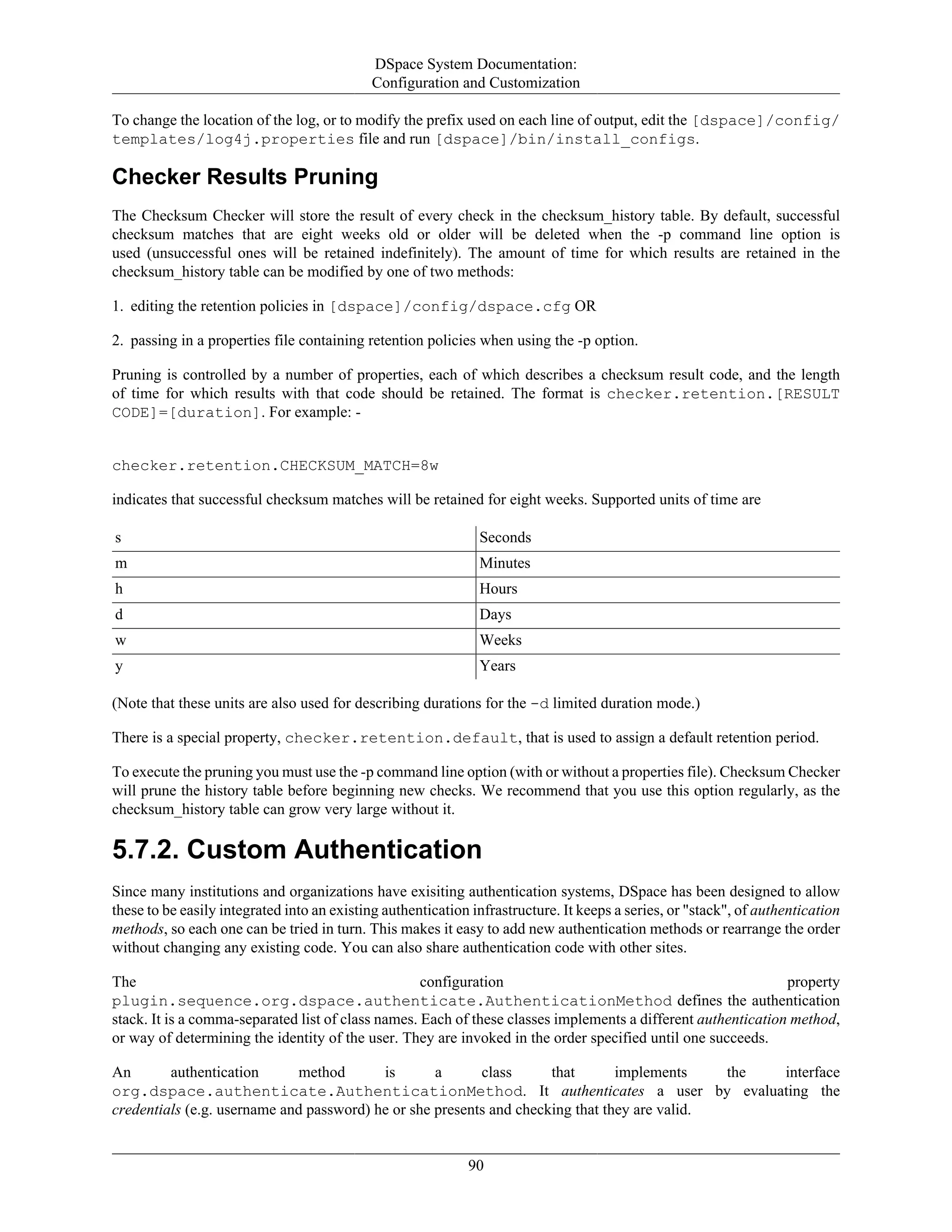 DSpace System Documentation:
Configuration and Customization
90
To change the location of the log, or to modify the prefix used on each line of output, edit the [dspace]/config/
templates/log4j.properties file and run [dspace]/bin/install_configs.
Checker Results Pruning
The Checksum Checker will store the result of every check in the checksum_history table. By default, successful
checksum matches that are eight weeks old or older will be deleted when the -p command line option is
used (unsuccessful ones will be retained indefinitely). The amount of time for which results are retained in the
checksum_history table can be modified by one of two methods:
1. editing the retention policies in [dspace]/config/dspace.cfg OR
2. passing in a properties file containing retention policies when using the -p option.
Pruning is controlled by a number of properties, each of which describes a checksum result code, and the length
of time for which results with that code should be retained. The format is checker.retention.[RESULT
CODE]=[duration]. For example: -
checker.retention.CHECKSUM_MATCH=8w
indicates that successful checksum matches will be retained for eight weeks. Supported units of time are
s Seconds
m Minutes
h Hours
d Days
w Weeks
y Years
(Note that these units are also used for describing durations for the -d limited duration mode.)
There is a special property, checker.retention.default, that is used to assign a default retention period.
To execute the pruning you must use the -p command line option (with or without a properties file). Checksum Checker
will prune the history table before beginning new checks. We recommend that you use this option regularly, as the
checksum_history table can grow very large without it.
5.7.2. Custom Authentication
Since many institutions and organizations have exisiting authentication systems, DSpace has been designed to allow
these to be easily integrated into an existing authentication infrastructure. It keeps a series, or "stack", of authentication
methods, so each one can be tried in turn. This makes it easy to add new authentication methods or rearrange the order
without changing any existing code. You can also share authentication code with other sites.
The configuration property
plugin.sequence.org.dspace.authenticate.AuthenticationMethod defines the authentication
stack. It is a comma-separated list of class names. Each of these classes implements a different authentication method,
or way of determining the identity of the user. They are invoked in the order specified until one succeeds.
An authentication method is a class that implements the interface
org.dspace.authenticate.AuthenticationMethod. It authenticates a user by evaluating the
credentials (e.g. username and password) he or she presents and checking that they are valid.
 