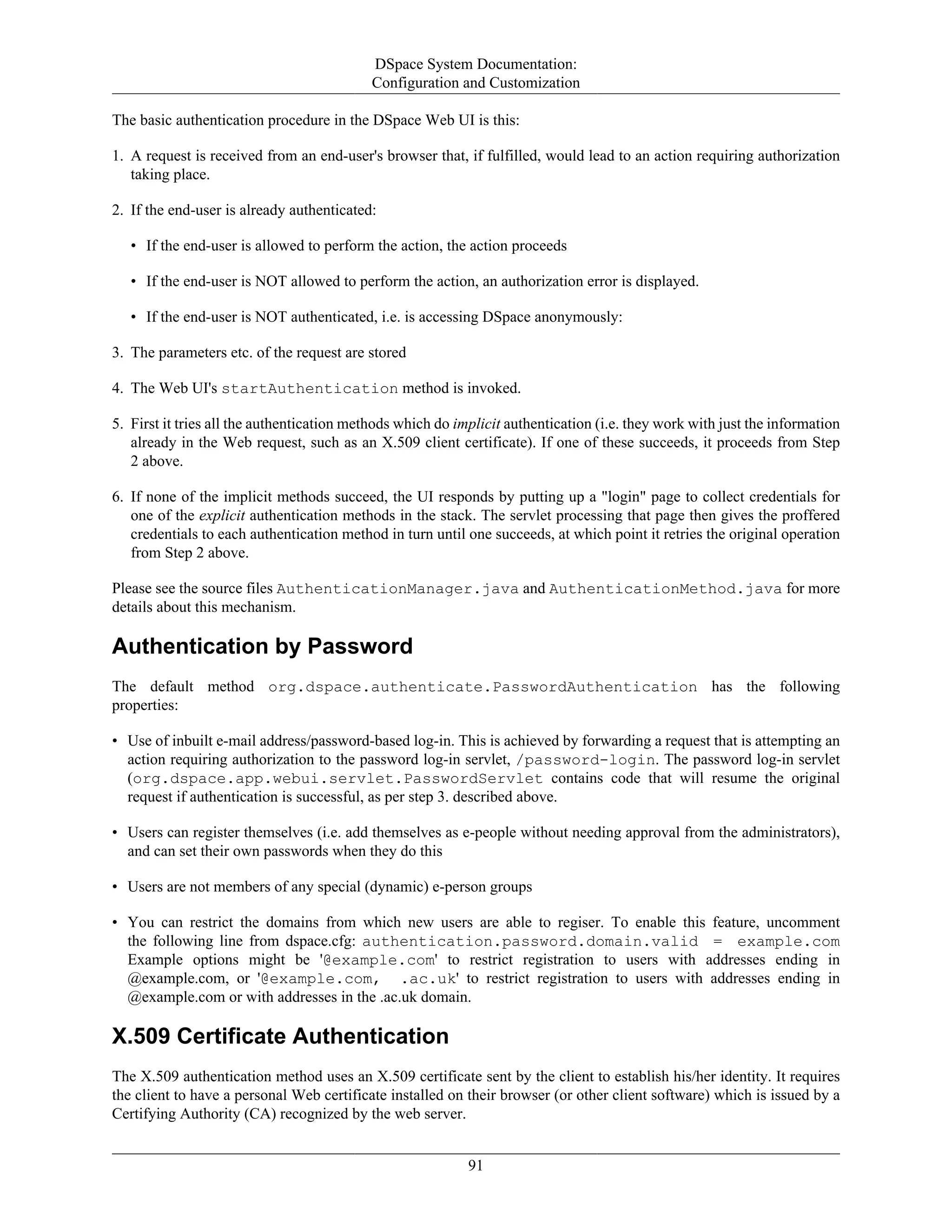 DSpace System Documentation:
Configuration and Customization
91
The basic authentication procedure in the DSpace Web UI is this:
1. A request is received from an end-user's browser that, if fulfilled, would lead to an action requiring authorization
taking place.
2. If the end-user is already authenticated:
• If the end-user is allowed to perform the action, the action proceeds
• If the end-user is NOT allowed to perform the action, an authorization error is displayed.
• If the end-user is NOT authenticated, i.e. is accessing DSpace anonymously:
3. The parameters etc. of the request are stored
4. The Web UI's startAuthentication method is invoked.
5. First it tries all the authentication methods which do implicit authentication (i.e. they work with just the information
already in the Web request, such as an X.509 client certificate). If one of these succeeds, it proceeds from Step
2 above.
6. If none of the implicit methods succeed, the UI responds by putting up a "login" page to collect credentials for
one of the explicit authentication methods in the stack. The servlet processing that page then gives the proffered
credentials to each authentication method in turn until one succeeds, at which point it retries the original operation
from Step 2 above.
Please see the source files AuthenticationManager.java and AuthenticationMethod.java for more
details about this mechanism.
Authentication by Password
The default method org.dspace.authenticate.PasswordAuthentication has the following
properties:
• Use of inbuilt e-mail address/password-based log-in. This is achieved by forwarding a request that is attempting an
action requiring authorization to the password log-in servlet, /password-login. The password log-in servlet
(org.dspace.app.webui.servlet.PasswordServlet contains code that will resume the original
request if authentication is successful, as per step 3. described above.
• Users can register themselves (i.e. add themselves as e-people without needing approval from the administrators),
and can set their own passwords when they do this
• Users are not members of any special (dynamic) e-person groups
• You can restrict the domains from which new users are able to regiser. To enable this feature, uncomment
the following line from dspace.cfg: authentication.password.domain.valid = example.com
Example options might be '@example.com' to restrict registration to users with addresses ending in
@example.com, or '@example.com, .ac.uk' to restrict registration to users with addresses ending in
@example.com or with addresses in the .ac.uk domain.
X.509 Certificate Authentication
The X.509 authentication method uses an X.509 certificate sent by the client to establish his/her identity. It requires
the client to have a personal Web certificate installed on their browser (or other client software) which is issued by a
Certifying Authority (CA) recognized by the web server.
 