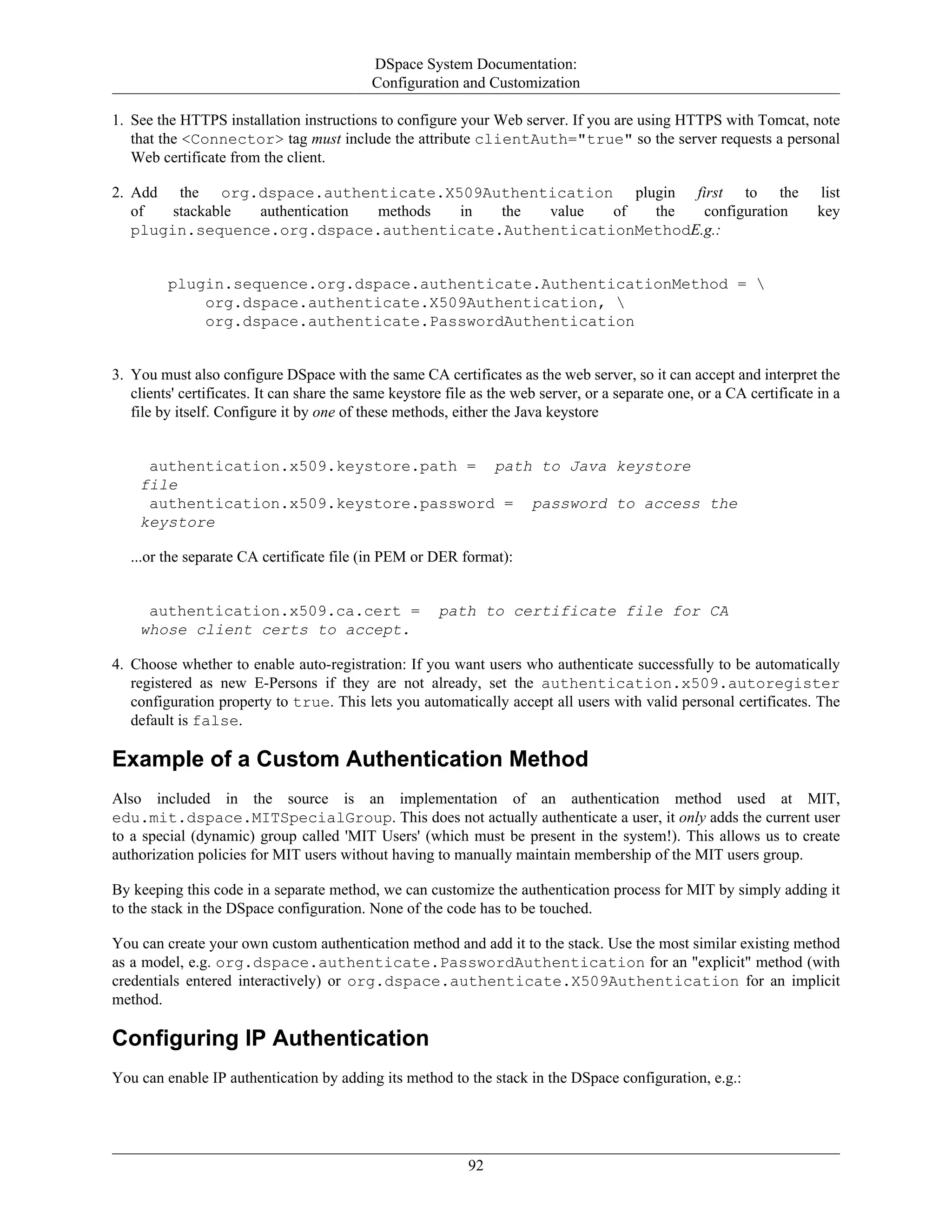 DSpace System Documentation:
Configuration and Customization
92
1. See the HTTPS installation instructions to configure your Web server. If you are using HTTPS with Tomcat, note
that the <Connector> tag must include the attribute clientAuth="true" so the server requests a personal
Web certificate from the client.
2. Add the org.dspace.authenticate.X509Authentication plugin first to the list
of stackable authentication methods in the value of the configuration key
plugin.sequence.org.dspace.authenticate.AuthenticationMethodE.g.:
plugin.sequence.org.dspace.authenticate.AuthenticationMethod = 
org.dspace.authenticate.X509Authentication, 
org.dspace.authenticate.PasswordAuthentication
3. You must also configure DSpace with the same CA certificates as the web server, so it can accept and interpret the
clients' certificates. It can share the same keystore file as the web server, or a separate one, or a CA certificate in a
file by itself. Configure it by one of these methods, either the Java keystore
authentication.x509.keystore.path = path to Java keystore
file
authentication.x509.keystore.password = password to access the
keystore
...or the separate CA certificate file (in PEM or DER format):
authentication.x509.ca.cert = path to certificate file for CA
whose client certs to accept.
4. Choose whether to enable auto-registration: If you want users who authenticate successfully to be automatically
registered as new E-Persons if they are not already, set the authentication.x509.autoregister
configuration property to true. This lets you automatically accept all users with valid personal certificates. The
default is false.
Example of a Custom Authentication Method
Also included in the source is an implementation of an authentication method used at MIT,
edu.mit.dspace.MITSpecialGroup. This does not actually authenticate a user, it only adds the current user
to a special (dynamic) group called 'MIT Users' (which must be present in the system!). This allows us to create
authorization policies for MIT users without having to manually maintain membership of the MIT users group.
By keeping this code in a separate method, we can customize the authentication process for MIT by simply adding it
to the stack in the DSpace configuration. None of the code has to be touched.
You can create your own custom authentication method and add it to the stack. Use the most similar existing method
as a model, e.g. org.dspace.authenticate.PasswordAuthentication for an "explicit" method (with
credentials entered interactively) or org.dspace.authenticate.X509Authentication for an implicit
method.
Configuring IP Authentication
You can enable IP authentication by adding its method to the stack in the DSpace configuration, e.g.:
 
