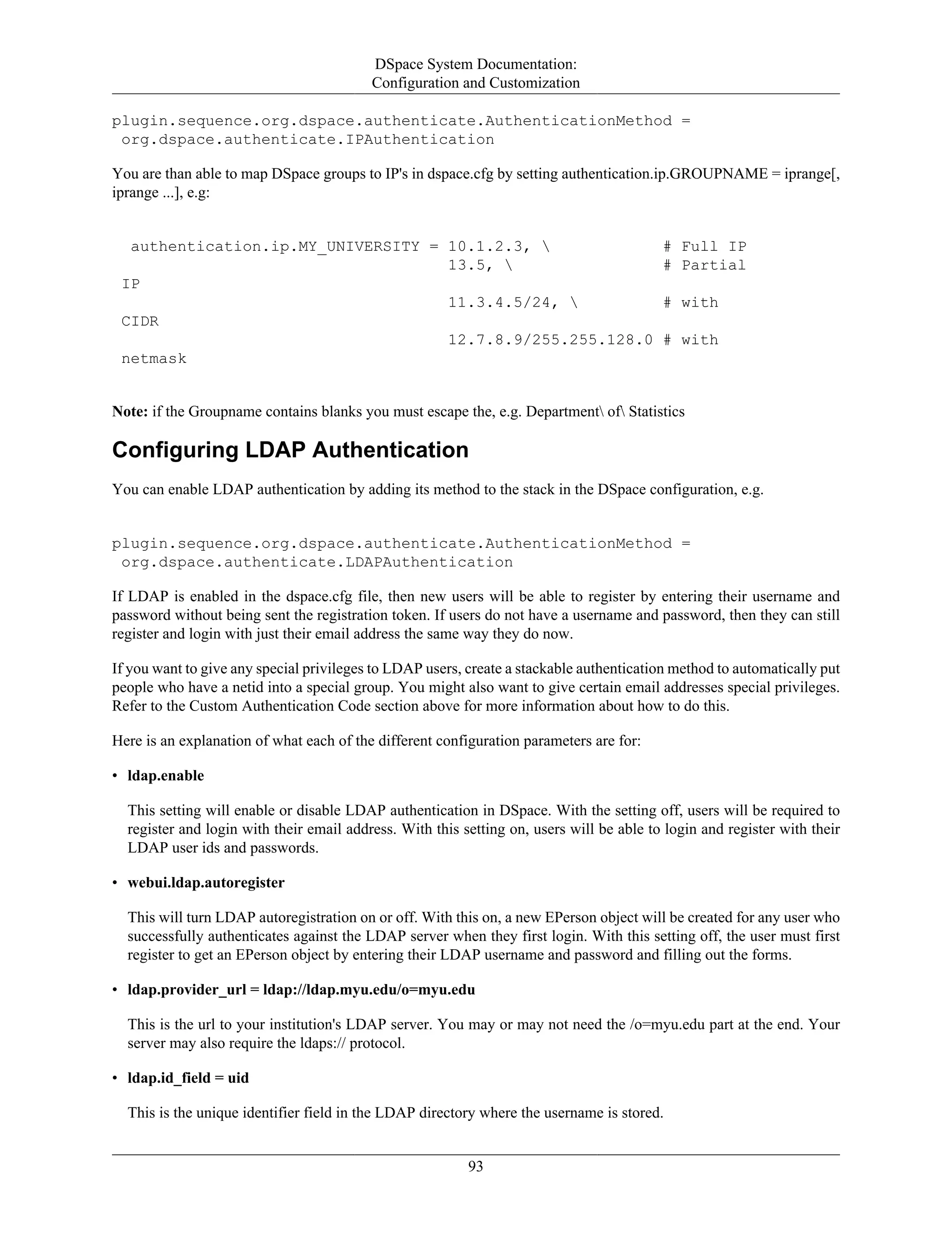 DSpace System Documentation:
Configuration and Customization
93
plugin.sequence.org.dspace.authenticate.AuthenticationMethod =
org.dspace.authenticate.IPAuthentication
You are than able to map DSpace groups to IP's in dspace.cfg by setting authentication.ip.GROUPNAME = iprange[,
iprange ...], e.g:
authentication.ip.MY_UNIVERSITY = 10.1.2.3,  # Full IP
13.5,  # Partial
IP
11.3.4.5/24,  # with
CIDR
12.7.8.9/255.255.128.0 # with
netmask
Note: if the Groupname contains blanks you must escape the, e.g. Department of Statistics
Configuring LDAP Authentication
You can enable LDAP authentication by adding its method to the stack in the DSpace configuration, e.g.
plugin.sequence.org.dspace.authenticate.AuthenticationMethod =
org.dspace.authenticate.LDAPAuthentication
If LDAP is enabled in the dspace.cfg file, then new users will be able to register by entering their username and
password without being sent the registration token. If users do not have a username and password, then they can still
register and login with just their email address the same way they do now.
If you want to give any special privileges to LDAP users, create a stackable authentication method to automatically put
people who have a netid into a special group. You might also want to give certain email addresses special privileges.
Refer to the Custom Authentication Code section above for more information about how to do this.
Here is an explanation of what each of the different configuration parameters are for:
• ldap.enable
This setting will enable or disable LDAP authentication in DSpace. With the setting off, users will be required to
register and login with their email address. With this setting on, users will be able to login and register with their
LDAP user ids and passwords.
• webui.ldap.autoregister
This will turn LDAP autoregistration on or off. With this on, a new EPerson object will be created for any user who
successfully authenticates against the LDAP server when they first login. With this setting off, the user must first
register to get an EPerson object by entering their LDAP username and password and filling out the forms.
• ldap.provider_url = ldap://ldap.myu.edu/o=myu.edu
This is the url to your institution's LDAP server. You may or may not need the /o=myu.edu part at the end. Your
server may also require the ldaps:// protocol.
• ldap.id_field = uid
This is the unique identifier field in the LDAP directory where the username is stored.
 