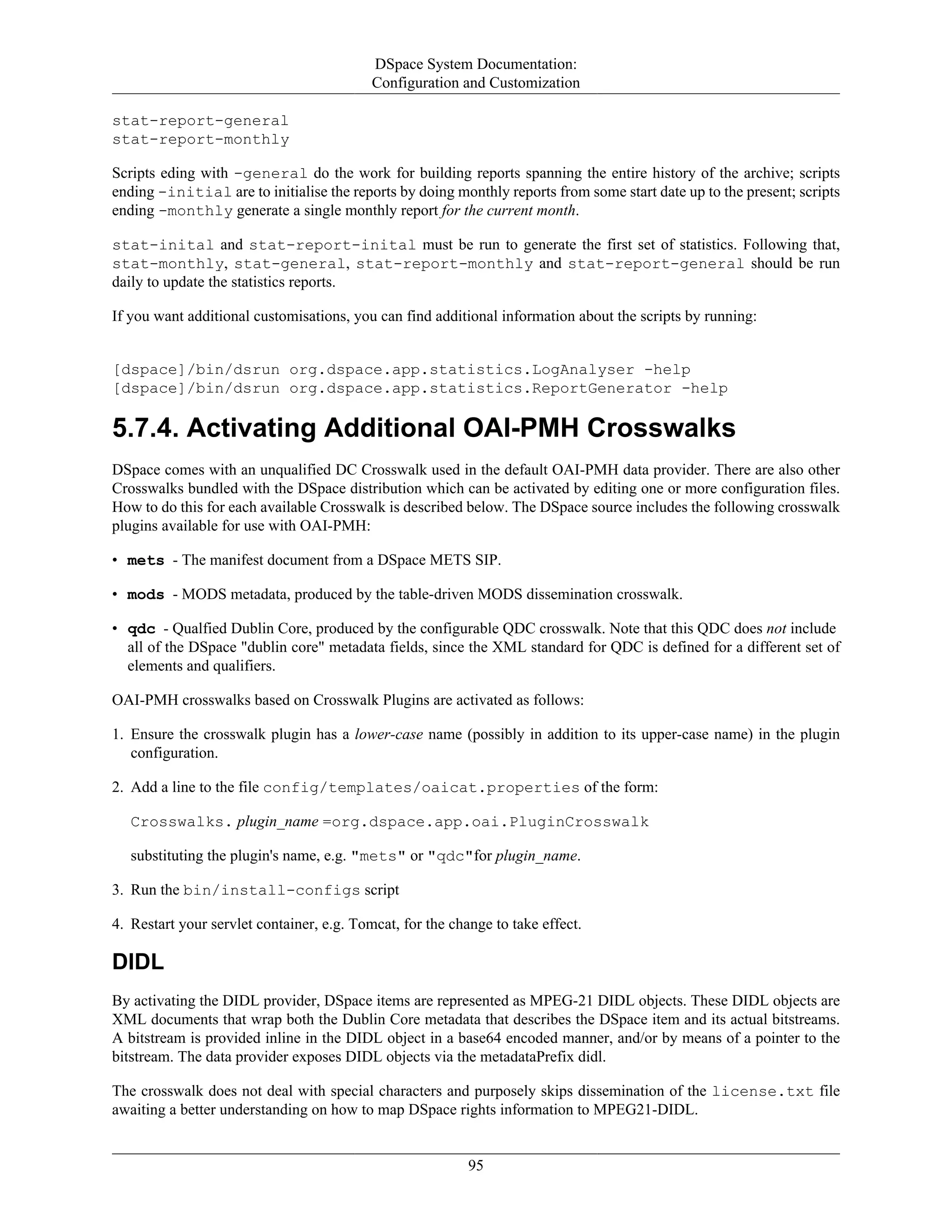 DSpace System Documentation:
Configuration and Customization
95
stat-report-general
stat-report-monthly
Scripts eding with -general do the work for building reports spanning the entire history of the archive; scripts
ending -initial are to initialise the reports by doing monthly reports from some start date up to the present; scripts
ending -monthly generate a single monthly report for the current month.
stat-inital and stat-report-inital must be run to generate the first set of statistics. Following that,
stat-monthly, stat-general, stat-report-monthly and stat-report-general should be run
daily to update the statistics reports.
If you want additional customisations, you can find additional information about the scripts by running:
[dspace]/bin/dsrun org.dspace.app.statistics.LogAnalyser -help
[dspace]/bin/dsrun org.dspace.app.statistics.ReportGenerator -help
5.7.4. Activating Additional OAI-PMH Crosswalks
DSpace comes with an unqualified DC Crosswalk used in the default OAI-PMH data provider. There are also other
Crosswalks bundled with the DSpace distribution which can be activated by editing one or more configuration files.
How to do this for each available Crosswalk is described below. The DSpace source includes the following crosswalk
plugins available for use with OAI-PMH:
• mets - The manifest document from a DSpace METS SIP.
• mods - MODS metadata, produced by the table-driven MODS dissemination crosswalk.
• qdc - Qualfied Dublin Core, produced by the configurable QDC crosswalk. Note that this QDC does not include
all of the DSpace "dublin core" metadata fields, since the XML standard for QDC is defined for a different set of
elements and qualifiers.
OAI-PMH crosswalks based on Crosswalk Plugins are activated as follows:
1. Ensure the crosswalk plugin has a lower-case name (possibly in addition to its upper-case name) in the plugin
configuration.
2. Add a line to the file config/templates/oaicat.properties of the form:
Crosswalks. plugin_name =org.dspace.app.oai.PluginCrosswalk
substituting the plugin's name, e.g. "mets" or "qdc"for plugin_name.
3. Run the bin/install-configs script
4. Restart your servlet container, e.g. Tomcat, for the change to take effect.
DIDL
By activating the DIDL provider, DSpace items are represented as MPEG-21 DIDL objects. These DIDL objects are
XML documents that wrap both the Dublin Core metadata that describes the DSpace item and its actual bitstreams.
A bitstream is provided inline in the DIDL object in a base64 encoded manner, and/or by means of a pointer to the
bitstream. The data provider exposes DIDL objects via the metadataPrefix didl.
The crosswalk does not deal with special characters and purposely skips dissemination of the license.txt file
awaiting a better understanding on how to map DSpace rights information to MPEG21-DIDL.
 