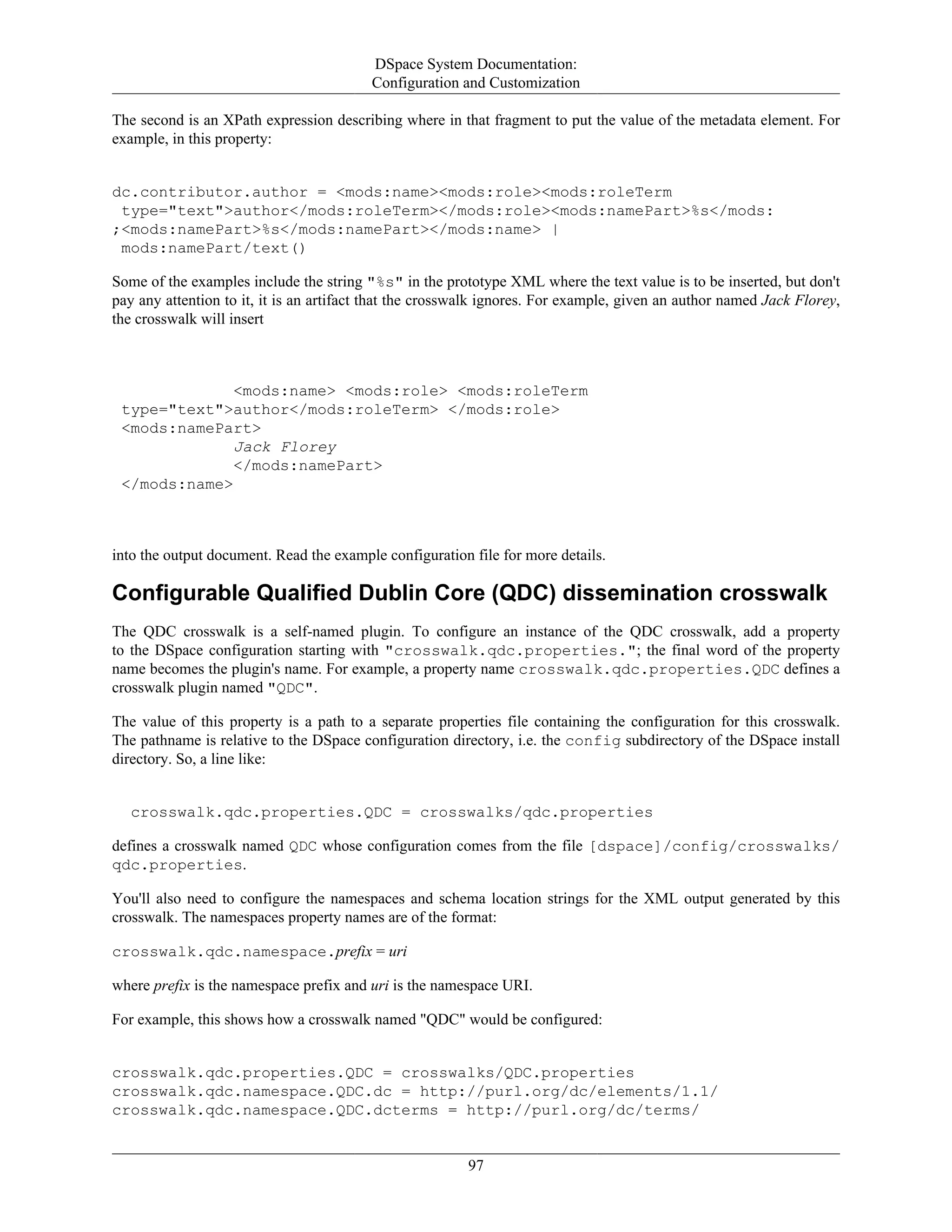 DSpace System Documentation:
Configuration and Customization
97
The second is an XPath expression describing where in that fragment to put the value of the metadata element. For
example, in this property:
dc.contributor.author = <mods:name><mods:role><mods:roleTerm
type="text">author</mods:roleTerm></mods:role><mods:namePart>%s</mods:
;<mods:namePart>%s</mods:namePart></mods:name> |
mods:namePart/text()
Some of the examples include the string "%s" in the prototype XML where the text value is to be inserted, but don't
pay any attention to it, it is an artifact that the crosswalk ignores. For example, given an author named Jack Florey,
the crosswalk will insert
<mods:name> <mods:role> <mods:roleTerm
type="text">author</mods:roleTerm> </mods:role>
<mods:namePart>
Jack Florey
</mods:namePart>
</mods:name>
into the output document. Read the example configuration file for more details.
Configurable Qualified Dublin Core (QDC) dissemination crosswalk
The QDC crosswalk is a self-named plugin. To configure an instance of the QDC crosswalk, add a property
to the DSpace configuration starting with "crosswalk.qdc.properties."; the final word of the property
name becomes the plugin's name. For example, a property name crosswalk.qdc.properties.QDC defines a
crosswalk plugin named "QDC".
The value of this property is a path to a separate properties file containing the configuration for this crosswalk.
The pathname is relative to the DSpace configuration directory, i.e. the config subdirectory of the DSpace install
directory. So, a line like:
crosswalk.qdc.properties.QDC = crosswalks/qdc.properties
defines a crosswalk named QDC whose configuration comes from the file [dspace]/config/crosswalks/
qdc.properties.
You'll also need to configure the namespaces and schema location strings for the XML output generated by this
crosswalk. The namespaces property names are of the format:
crosswalk.qdc.namespace.prefix = uri
where prefix is the namespace prefix and uri is the namespace URI.
For example, this shows how a crosswalk named "QDC" would be configured:
crosswalk.qdc.properties.QDC = crosswalks/QDC.properties
crosswalk.qdc.namespace.QDC.dc = http://purl.org/dc/elements/1.1/
crosswalk.qdc.namespace.QDC.dcterms = http://purl.org/dc/terms/
 